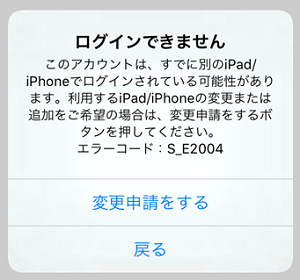 ログインできません このアカウントは、すでに別のiPad/iPhoneでログインされている可能性があります。利用するiPad/iPhoneの変更または追加をご希望の場合は、変更申請をするボタンを押してください。エラーコード：S_E2004